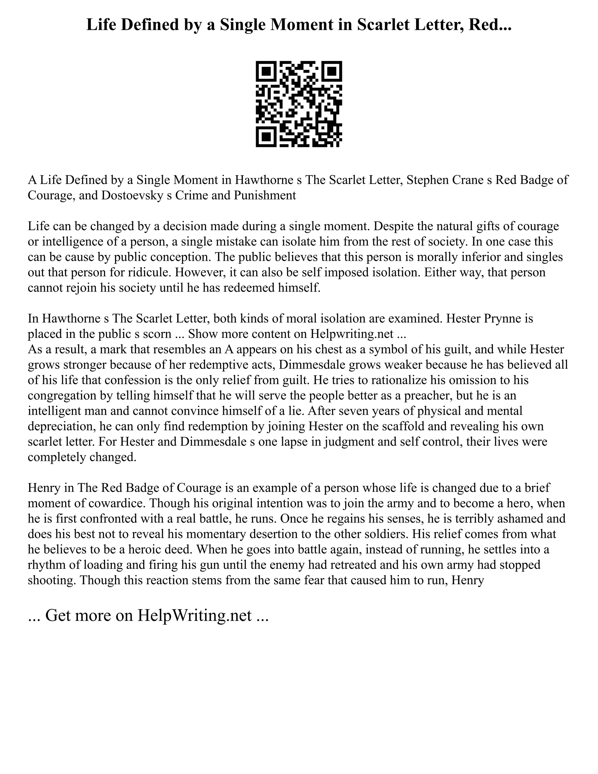 Life Defined by a Single Moment in Scarlet Letter, Red...
A Life Defined by a Single Moment in Hawthorne s The Scarlet Letter, Stephen Crane s Red Badge of
Courage, and Dostoevsky s Crime and Punishment
Life can be changed by a decision made during a single moment. Despite the natural gifts of courage
or intelligence of a person, a single mistake can isolate him from the rest of society. In one case this
can be cause by public conception. The public believes that this person is morally inferior and singles
out that person for ridicule. However, it can also be self imposed isolation. Either way, that person
cannot rejoin his society until he has redeemed himself.
In Hawthorne s The Scarlet Letter, both kinds of moral isolation are examined. Hester Prynne is
placed in the public s scorn ... Show more content on Helpwriting.net ...
As a result, a mark that resembles an A appears on his chest as a symbol of his guilt, and while Hester
grows stronger because of her redemptive acts, Dimmesdale grows weaker because he has believed all
of his life that confession is the only relief from guilt. He tries to rationalize his omission to his
congregation by telling himself that he will serve the people better as a preacher, but he is an
intelligent man and cannot convince himself of a lie. After seven years of physical and mental
depreciation, he can only find redemption by joining Hester on the scaffold and revealing his own
scarlet letter. For Hester and Dimmesdale s one lapse in judgment and self control, their lives were
completely changed.
Henry in The Red Badge of Courage is an example of a person whose life is changed due to a brief
moment of cowardice. Though his original intention was to join the army and to become a hero, when
he is first confronted with a real battle, he runs. Once he regains his senses, he is terribly ashamed and
does his best not to reveal his momentary desertion to the other soldiers. His relief comes from what
he believes to be a heroic deed. When he goes into battle again, instead of running, he settles into a
rhythm of loading and firing his gun until the enemy had retreated and his own army had stopped
shooting. Though this reaction stems from the same fear that caused him to run, Henry
... Get more on HelpWriting.net ...
 