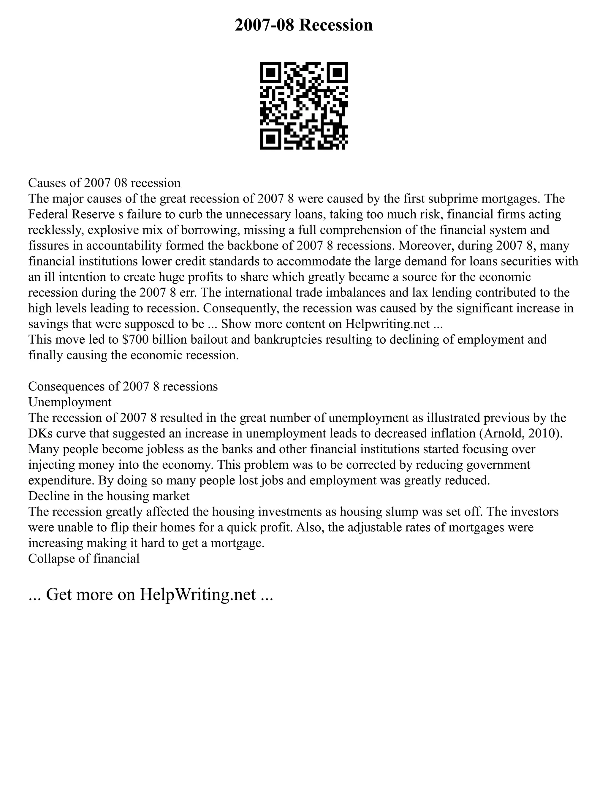 2007-08 Recession
Causes of 2007 08 recession
The major causes of the great recession of 2007 8 were caused by the first subprime mortgages. The
Federal Reserve s failure to curb the unnecessary loans, taking too much risk, financial firms acting
recklessly, explosive mix of borrowing, missing a full comprehension of the financial system and
fissures in accountability formed the backbone of 2007 8 recessions. Moreover, during 2007 8, many
financial institutions lower credit standards to accommodate the large demand for loans securities with
an ill intention to create huge profits to share which greatly became a source for the economic
recession during the 2007 8 err. The international trade imbalances and lax lending contributed to the
high levels leading to recession. Consequently, the recession was caused by the significant increase in
savings that were supposed to be ... Show more content on Helpwriting.net ...
This move led to $700 billion bailout and bankruptcies resulting to declining of employment and
finally causing the economic recession.
Consequences of 2007 8 recessions
Unemployment
The recession of 2007 8 resulted in the great number of unemployment as illustrated previous by the
DKs curve that suggested an increase in unemployment leads to decreased inflation (Arnold, 2010).
Many people become jobless as the banks and other financial institutions started focusing over
injecting money into the economy. This problem was to be corrected by reducing government
expenditure. By doing so many people lost jobs and employment was greatly reduced.
Decline in the housing market
The recession greatly affected the housing investments as housing slump was set off. The investors
were unable to flip their homes for a quick profit. Also, the adjustable rates of mortgages were
increasing making it hard to get a mortgage.
Collapse of financial
... Get more on HelpWriting.net ...
 