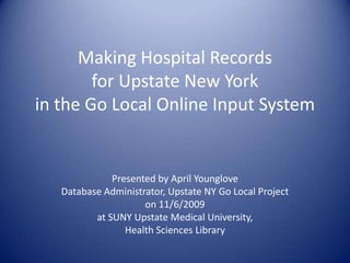 Making Hospital Records for Upstate New York in the Go Local Online Input System Presented by April Younglove Database Administrator, Upstate NY Go Local Project  on 11/6/2009  at SUNY Upstate Medical University,  Health Sciences Library  