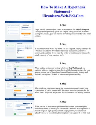 How To Make A Hypothesis
Statement -
Uirunisaza.Web.Fc2.Com
1. Step
To get started, you must first create an account on site HelpWriting.net.
The registration process is quick and simple, taking just a few moments.
During this process, you will need to provide a password and a valid email
address.
2. Step
In order to create a "Write My Paper For Me" request, simply complete the
10-minute order form. Provide the necessary instructions, preferred
sources, and deadline. If you want the writer to imitate your writing style,
attach a sample of your previous work.
3. Step
When seeking assignment writing help from HelpWriting.net, our
platform utilizes a bidding system. Review bids from our writers for your
request, choose one of them based on qualifications, order history, and
feedback, then place a deposit to start the assignment writing.
4. Step
After receiving your paper, take a few moments to ensure it meets your
expectations. If you're pleased with the result, authorize payment for the
writer. Don't forget that we provide free revisions for our writing services.
5. Step
When you opt to write an assignment online with us, you can request
multiple revisions to ensure your satisfaction. We stand by our promise to
provide original, high-quality content - if plagiarized, we offer a full
refund. Choose us confidently, knowing that your needs will be fully met.
How To Make A Hypothesis Statement - Uirunisaza.Web.Fc2.Com How To Make A Hypothesis Statement -
Uirunisaza.Web.Fc2.Com
 