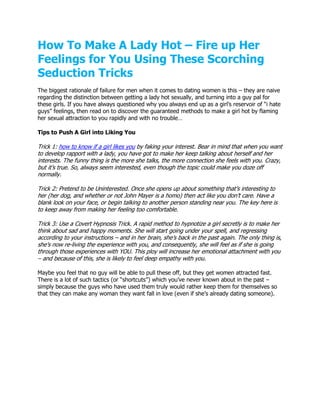 How To Make A Lady Hot – Fire up Her
Feelings for You Using These Scorching
Seduction Tricks
The biggest rationale of failure for men when it comes to dating women is this – they are naive
regarding the distinction between getting a lady hot sexually, and turning into a guy pal for
these girls. If you have always questioned why you always end up as a girl’s reservoir of “i hate
guys” feelings, then read on to discover the guaranteed methods to make a girl hot by flaming
her sexual attraction to you rapidly and with no trouble…

Tips to Push A Girl into Liking You

Trick 1: how to know if a girl likes you by faking your interest. Bear in mind that when you want
to develop rapport with a lady, you have got to make her keep talking about herself and her
interests. The funny thing is the more she talks, the more connection she feels with you. Crazy,
but it’s true. So, always seem interested, even though the topic could make you doze off
normally.

Trick 2: Pretend to be Uninterested. Once she opens up about something that’s interesting to
her (her dog, and whether or not John Mayer is a homo) then act like you don’t care. Have a
blank look on your face, or begin talking to another person standing near you. The key here is
to keep away from making her feeling too comfortable.

Trick 3: Use a Covert Hypnosis Trick. A rapid method to hypnotize a girl secretly is to make her
think about sad and happy moments. She will start going under your spell, and regressing
according to your instructions – and in her brain, she’s back in the past again. The only thing is,
she’s now re-living the experience with you, and consequently, she will feel as if she is going
through those experiences with YOU. This ploy will increase her emotional attachment with you
– and because of this, she is likely to feel deep empathy with you.

Maybe you feel that no guy will be able to pull these off, but they get women attracted fast.
There is a lot of such tactics (or “shortcuts”) which you’ve never known about in the past –
simply because the guys who have used them truly would rather keep them for themselves so
that they can make any woman they want fall in love (even if she’s already dating someone).
 