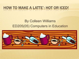 HOW TO MAKE A LATTE’: HOT OR ICED!


          By Colleen Williams
    ED205(05) Computers in Education
 