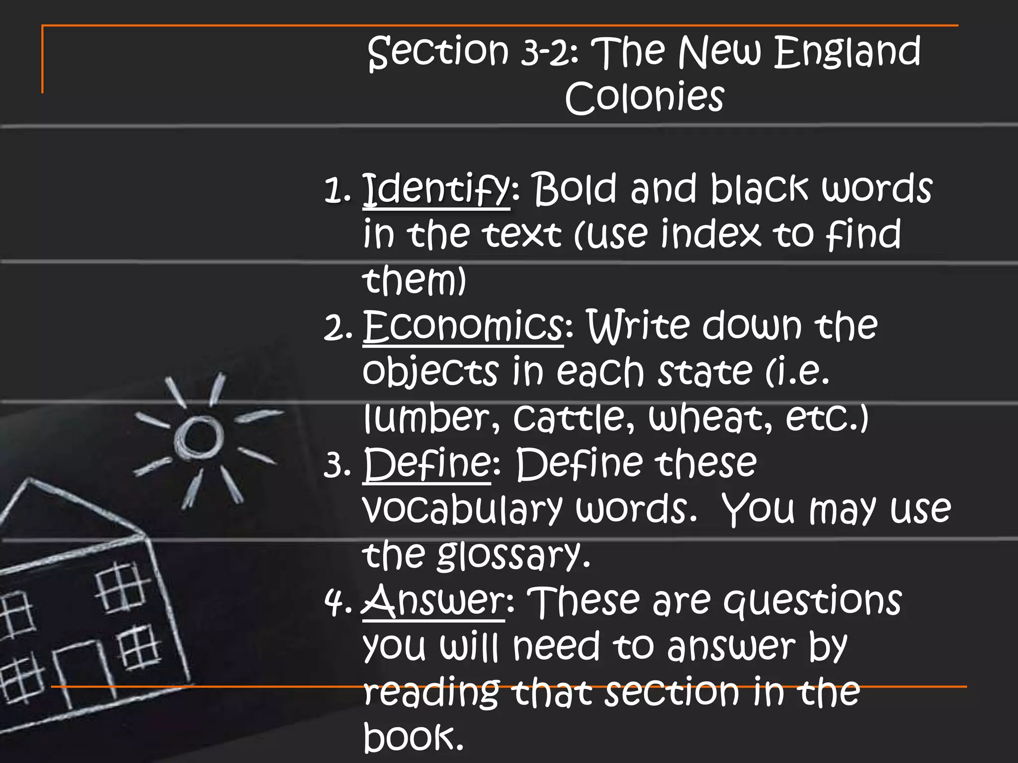 Section 3-2: The New England ColoniesIdentify: Bold and black words in the text (use index to find them)Economics: Write down the objects in each state (i.e. lumber, cattle, wheat, etc.)Define: Define these vocabulary words. You may use the glossary.Answer: These are questions you will need to answer by reading that section in the book.