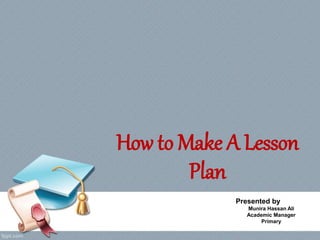 How to Make A Lesson
Plan
Presented by
Munira Hassan Ali
Academic Manager
Primary
 