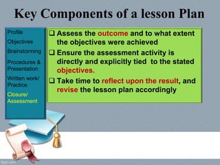 Key Components of a lesson Plan
Profile
Objectives
Brainstorming
Procedures &
Presentation
Written work/
Practice
Closure/
Assessment
 Assess the outcome and to what extent
the objectives were achieved
 Ensure the assessment activity is
directly and explicitly tied to the stated
objectives.
 Take time to reflect upon the result, and
revise the lesson plan accordingly
 