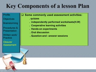 Key Components of a lesson Plan
Profile
Objectives
Brainstorming
Procedures &
Presentation
Written work/
Practice
Closure/
Assessment
 Some commonly used assessment activities:
. quizzes
. independently performed worksheets(H.W)
. Cooperative learning activities
. Hands-on experiments
. Oral discussion
. Question-and –answer sessions
 