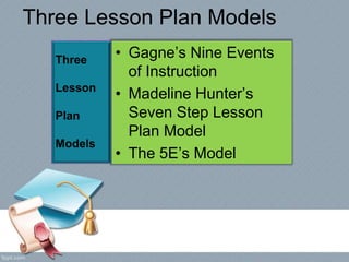 Three Lesson Plan Models
• Gagne’s Nine Events
of Instruction
• Madeline Hunter’s
Seven Step Lesson
Plan Model
• The 5E’s Model
Three
Lesson
Plan
Models
 