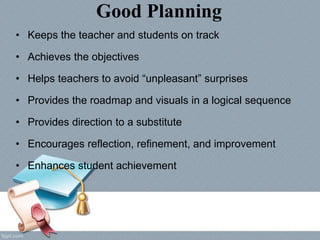 Good Planning
• Keeps the teacher and students on track
• Achieves the objectives
• Helps teachers to avoid “unpleasant” surprises
• Provides the roadmap and visuals in a logical sequence
• Provides direction to a substitute
• Encourages reflection, refinement, and improvement
• Enhances student achievement
 