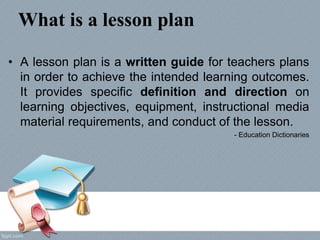 What is a lesson plan
• A lesson plan is a written guide for teachers plans
in order to achieve the intended learning outcomes.
It provides specific definition and direction on
learning objectives, equipment, instructional media
material requirements, and conduct of the lesson.
- Education Dictionaries
 