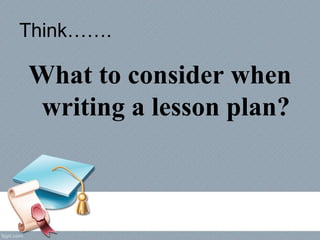 Think…….
What to consider when
writing a lesson plan?
 