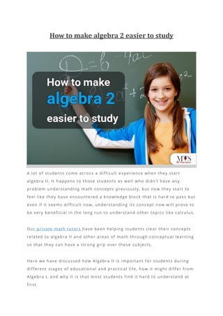 How to make algebra 2 easier to study
A lot of students come across a difficult experience when they start
algebra II. It happens to those students as well who didn’t have any
problem understanding math concepts previously, but now they start to
feel like they have encountered a knowledge block that is hard to pass but
even if it seems difficult now, understanding its concept now will prove to
be very beneficial in the long run to understand other topics like calculus.
Our private math tutors have been helping students clear their concepts
related to algebra II and other areas of mat h through conceptual learning
so that they can have a strong grip over these subjects.
Here we have discussed how Algebra II is important for students during
different stages of educational and practical life, how it might differ from
Algebra I, and why it is that most students find it hard to understand at
first.
 