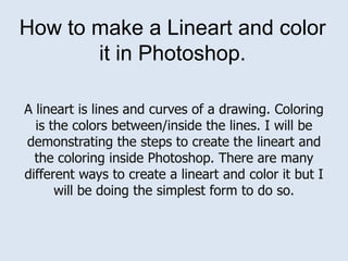 How to make a Lineart and color it in Photoshop. A lineart is lines and curves of a drawing. Coloring is the colors between/inside the lines. I will be demonstrating the steps to create the lineart and the coloring inside Photoshop. There are many different ways to create a lineart and color it but I will be doing the simplest form to do so. 