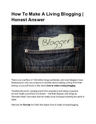 How To Make A Living Blogging |
Honest Answer
There is an overflow of 100 million blogs worldwide, and most bloggers have
fantasized on only one occasion or another about making a living from their
writing, so you will know in this article how to make a living blogging.
Traveling the earth, creating posts from anywhere, and raking in passive
income might sound kind of a dream – but Matt Kepnes, who blogs as
“Nomadic Matt,” has made that his reality since he began traveling the earth in
2006.
Here are his five tips for folks that aspire how to make a living blogging.
 