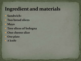Sandwich:Two bread slicesMayoTree slices of bolognaOne cheese sliceOne plateA knife Ingredient and materials 