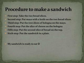 First step: Take the two bread slices. Second step: Put mayo with a knife on the two bread slices. Third step: Put the tree slices of bologna on the mayo. Fourth step: Put the slice of cheese on the bologna. Fifth step: Put the second slice of bread on the top.Sixth step: Put the sandwich in a plate.My sandwich is ready to eat  Procedure to make a sandwich