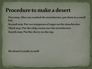 First step: After you washed the strawberries, put them in a small bol. Second step: Put two teaspoons of sugar on the strawberries. Third step: Put the whip cream over the strawberries. Fourth step: Put the cherry on the top. My desert is ready to eat Procedure to make a desert