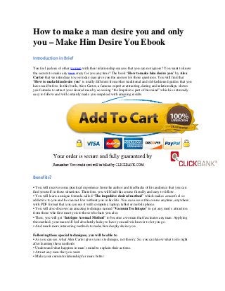 How to make a man desire you and only
you – Make Him Desire You Ebook
Introduction in Brief
You feel jealous of other women with their relationship success that you can not ignore? You want to know
the secrets to make any men crazy for you any time? The book “How to make him desire you” by Alex
Carter that we introduce to you today may give you the answer for those questions. You will find that
“How to make him desire you” is totally different from other traditional and old-fashioned guides that you
have read before. In this book, Alex Carter, a famous expert at attracting, dating and relationships, shows
you formula to attract your desired man by accessing “the Impulsive part of his mind” which is extremely
easy to follow and will certainly make you surprised with amazing results.
Benefits?
• You will receive some practical experience from the author and feedbacks of his audience that you can
find yourself in those situations. Therefore, you will find this course friendly and easy to follow.
• You will learn a unique formula called “The impulsive desired method” which makes a man feel so
addictive to you and he can not live without you in his life. You can access this course anytime, anywhere
with PDF format that you can use it with computer, laptop, tablet or mobile phone.
• You will also discover an amazing technique named “Vacuum Technique” to get any men’s attraction
from those who first meet you to those who hate you also.
• Then, you will get “Intrigue Arousal Method” to become a woman that fascinates any man. Applying
this method, your man will feel absolutely lucky to have you and wish never to let you go.
• And much more interesting methods to make him deeply desire you.
Following these special techniques, you will be able to
• As you can see, what Alex Carter gives you is technique, not theory. So, you can know what to do right
after learning these methods
• Understand what happens in man’s mind to explain their actions.
• Attract any men that you want
• Make your current relationship far more better
 