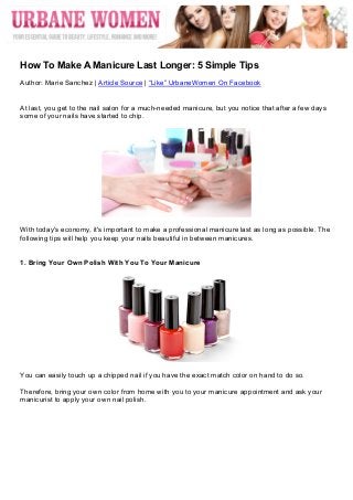  




	
  
How To Make A Manicure Last Longer: 5 Simple Tips
Author: Marie Sanchez | Article Source | “Like” UrbaneWomen On Facebook


At last, you get to the nail salon for a much-needed manicure, but you notice that after a few days
some of your nails have started to chip.




With today's economy, it's important to make a professional manicure last as long as possible. The
following tips will help you keep your nails beautiful in between manicures.


1. Bring Your Own Polish With You To Your Manicure




You can easily touch up a chipped nail if you have the exact match color on hand to do so.

Therefore, bring your own color from home with you to your manicure appointment and ask your
manicurist to apply your own nail polish.
 