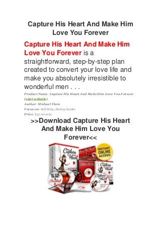 Capture His Heart And Make Him
Love You Forever
Capture His Heart And Make Him
Love You Forever is a
straightforward, step-by-step plan
created to convert your love life and
make you absolutely irresistible to
wonderful men . . .
Product Name: Capture His Heart And Make Him Love You Forever
(visit website)
Author: Michael Fiore
Focus on: Self-Help, Dating Guides
Price: $47.00 only
>>Download Capture His Heart
And Make Him Love You
Forever<<
 