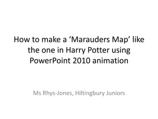 How to make a ‘Marauders Map’ like
   the one in Harry Potter using
    PowerPoint 2010 animation


     Ms Rhys-Jones, Hiltingbury Juniors
 