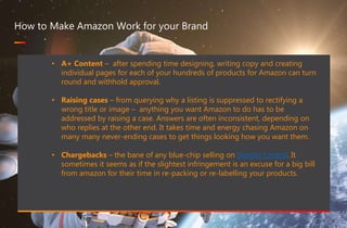 467 million professionals this is a great way of forming B2B connections
www.optimizon.co.uk
How to Make Amazon Work for your Brand
• A+ Content – after spending time designing, writing copy and creating
individual pages for each of your hundreds of products for Amazon can turn
round and withhold approval.
• Raising cases – from querying why a listing is suppressed to rectifying a
wrong title or image – anything you want Amazon to do has to be
addressed by raising a case. Answers are often inconsistent, depending on
who replies at the other end. It takes time and energy chasing Amazon on
many many never-ending cases to get things looking how you want them.
• Chargebacks – the bane of any blue-chip selling on Vendor Central. It
sometimes it seems as if the slightest infringement is an excuse for a big bill
from amazon for their time in re-packing or re-labelling your products.
 