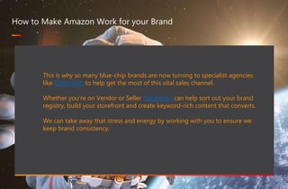 467 million professionals this is a great way of forming B2B connections
www.optimizon.co.uk
How to Make Amazon Work for your Brand
This is why so many blue-chip brands are now turning to specialist agencies
like Optimizon to help get the most of this vital sales channel.
Whether you’re on Vendor or Seller Optimizon can help sort out your brand
registry, build your storefront and create keyword-rich content that converts.
We can take away that stress and energy by working with you to ensure we
keep brand consistency.
 