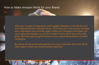 467 million professionals this is a great way of forming B2B connections
www.optimizon.co.uk
How to Make Amazon Work for your Brand
With over 14 years of experience, we’ll suggest strategies to win the buy box
and create promotions that get results. You’ll have your own account manager
who understands your business goals, builds your campaigns and keeps you
up to date with progress; so you don’t need to worry about any of the nitty-
gritty. We’ll also get you great returns on your sponsored products or brand
campaigns.
But above all, the emotional experience for your customers will mirror all the
other ways in which your brand touches their lives.
 