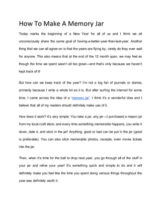 How To Make A Memory Jar
Today marks the beginning of a New Year for all of us and I think we all
unconsciously share the same goal of having-a-better-year-than-last-year. Another
thing that we can all agree on is that the years are flying by, rarely do they ever wait
for anyone. This also means that at the end of the 12 month span, we may feel as
though the time we spent wasn’t all too great—and that’s only because we haven’t
kept track of it!
But how can we keep track of the year? I’m not a big fan of journals or diaries,
primarily because I write a whole lot as it is. But after surfing the internet for some
time, I came across the idea of a ‘memory jar’. I think it’s a wonderful idea and I
believe that all of my readers should definitely make use of it.
How does it work? It’s very simple. You take a jar, any jar—I purchased a mason jar
from my local craft store; and every time something memorable happens, you write it
down, date it, and stick in the jar! Anything, good or bad can be put in the jar (good
is preferable). You can also stick memorable photos, receipts, even movie tickets
into the jar.
Then, when it’s time for the ball to drop next year, you go through all of the stuff in
your jar and relive your year! It’s something quick and simple to do and it will
definitely make you feel like the time you spent doing various things throughout the
year was definitely worth it.
 