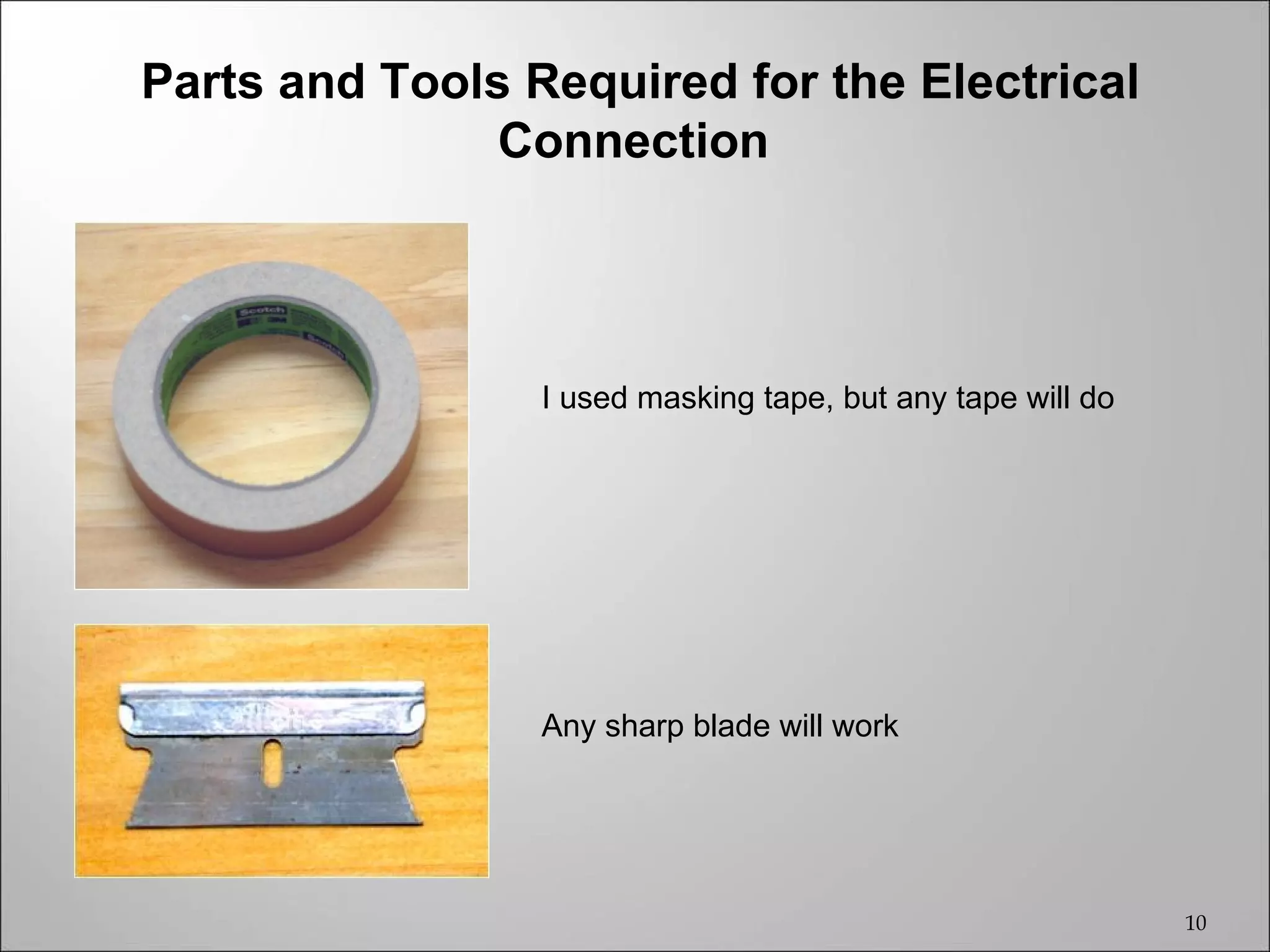 Parts and Tools Required for the Electrical
               Connection




                 I used masking tape, but any tape will do




                 Any sharp blade will work




                                                             10
 