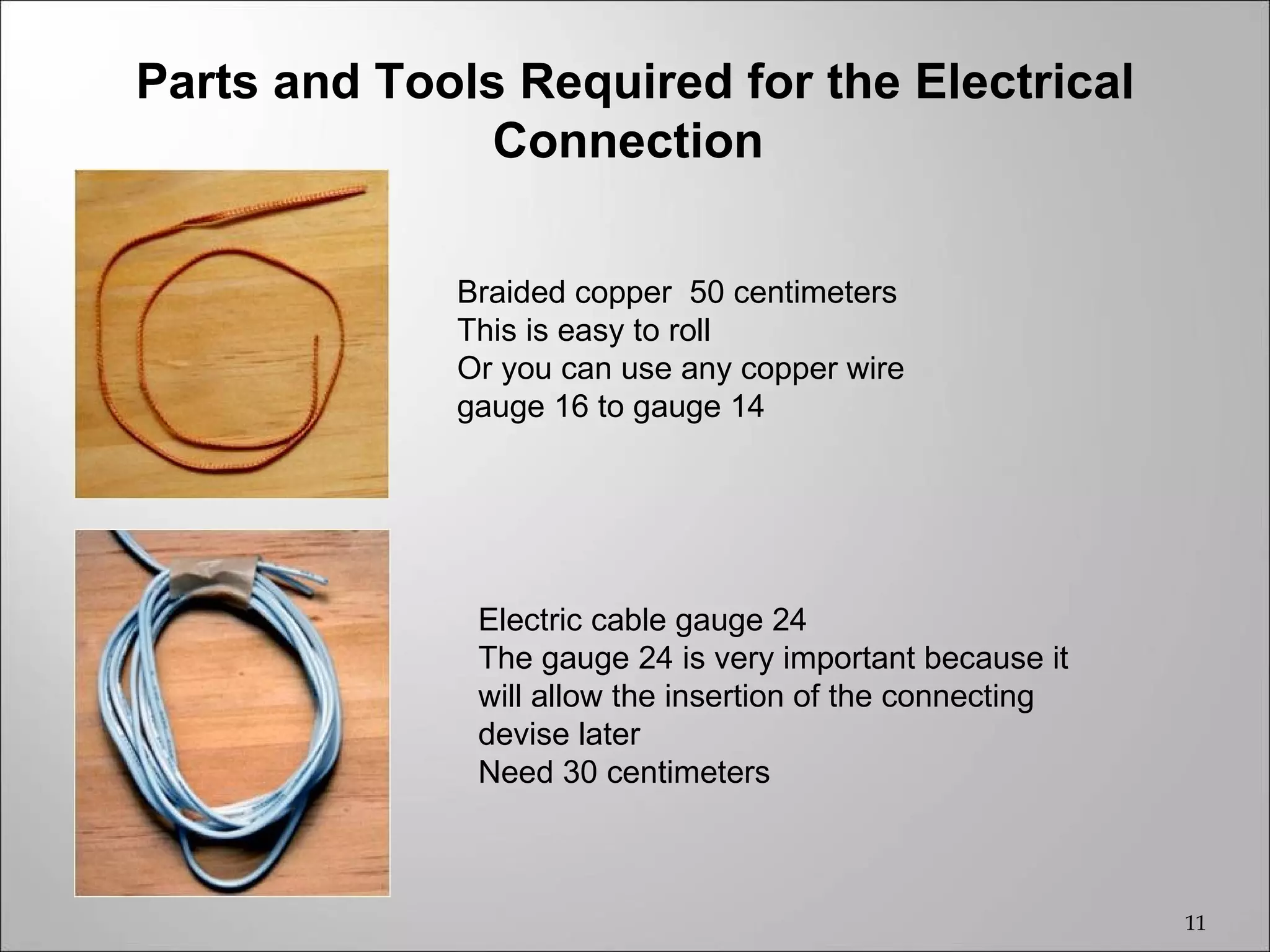 Parts and Tools Required for the Electrical
               Connection

             Braided copper 50 centimeters
             This is easy to roll
             Or you can use any copper wire
             gauge 16 to gauge 14




              Electric cable gauge 24
              The gauge 24 is very important because it
              will allow the insertion of the connecting
              devise later
              Need 30 centimeters



                                                           11
 