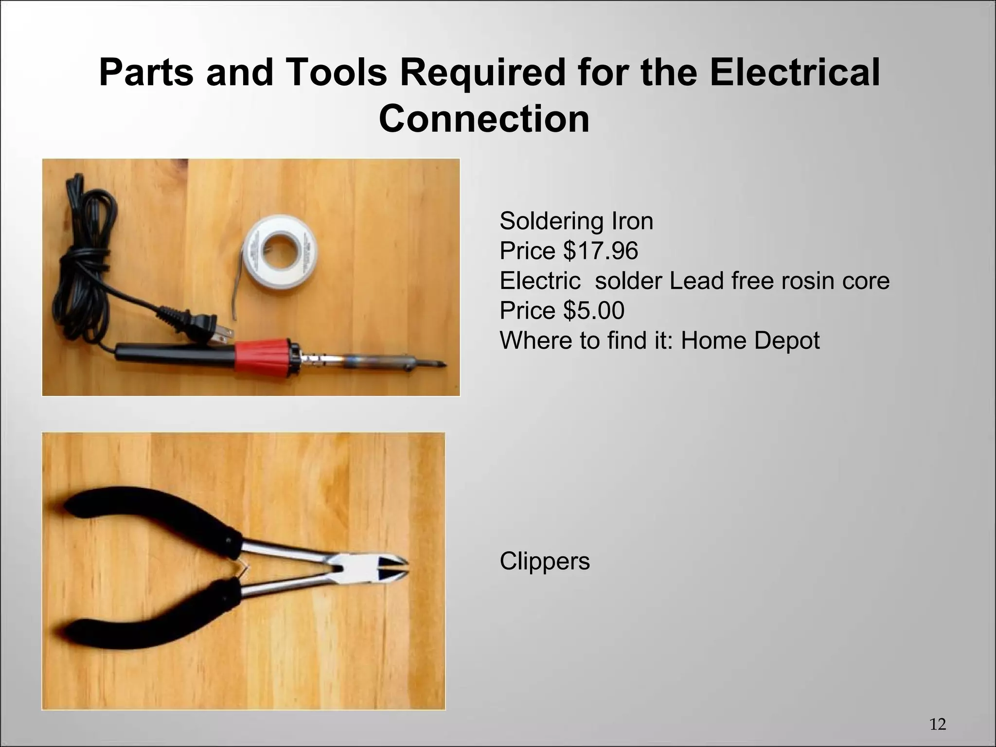 Parts and Tools Required for the Electrical
               Connection

                      Soldering Iron
                      Price $17.96
                      Electric solder Lead free rosin core
                      Price $5.00
                      Where to find it: Home Depot




                      Clippers




                                                             12
 