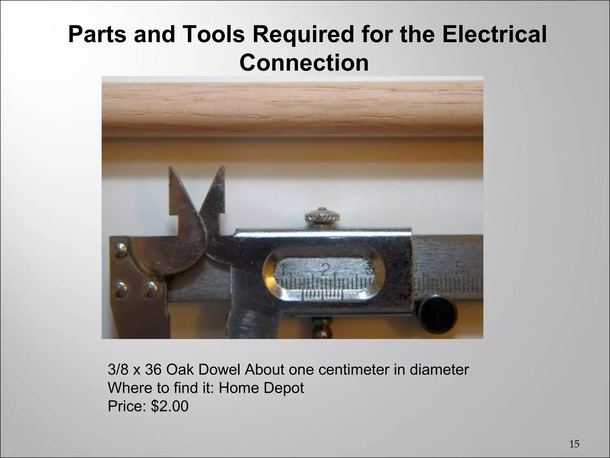 Parts and Tools Required for the Electrical
               Connection




   3/8 x 36 Oak Dowel About one centimeter in diameter
   Where to find it: Home Depot
   Price: $2.00

                                                         15
 