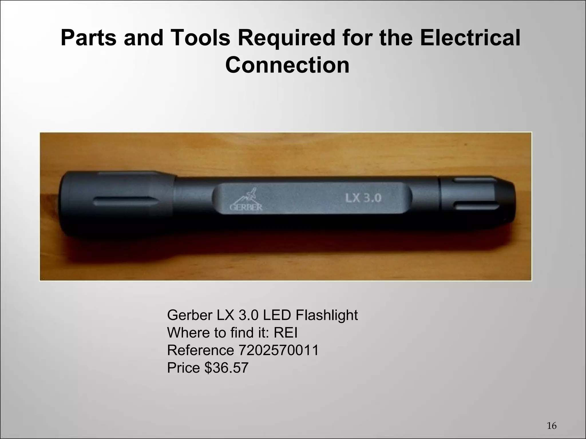 Parts and Tools Required for the Electrical
               Connection




         Gerber LX 3.0 LED Flashlight
         Where to find it: REI
         Reference 7202570011
         Price $36.57


                                              16
 