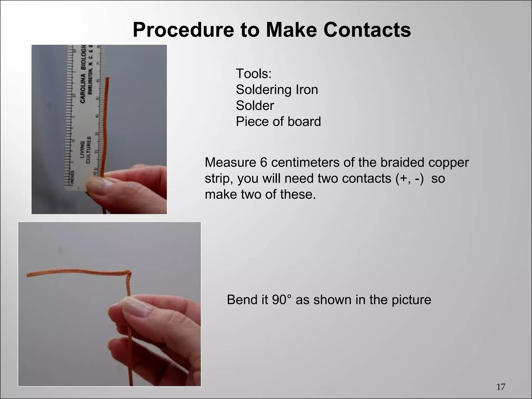 Procedure to Make Contacts
                      Tools:
Final Product
                      Soldering Iron
                      Solder
                      Piece of board


                 Measure 6 centimeters of the braided copper
                 strip, you will need two contacts (+, -) so
                 make two of these.




                    Bend it 90° as shown in the picture




                                                               17
 