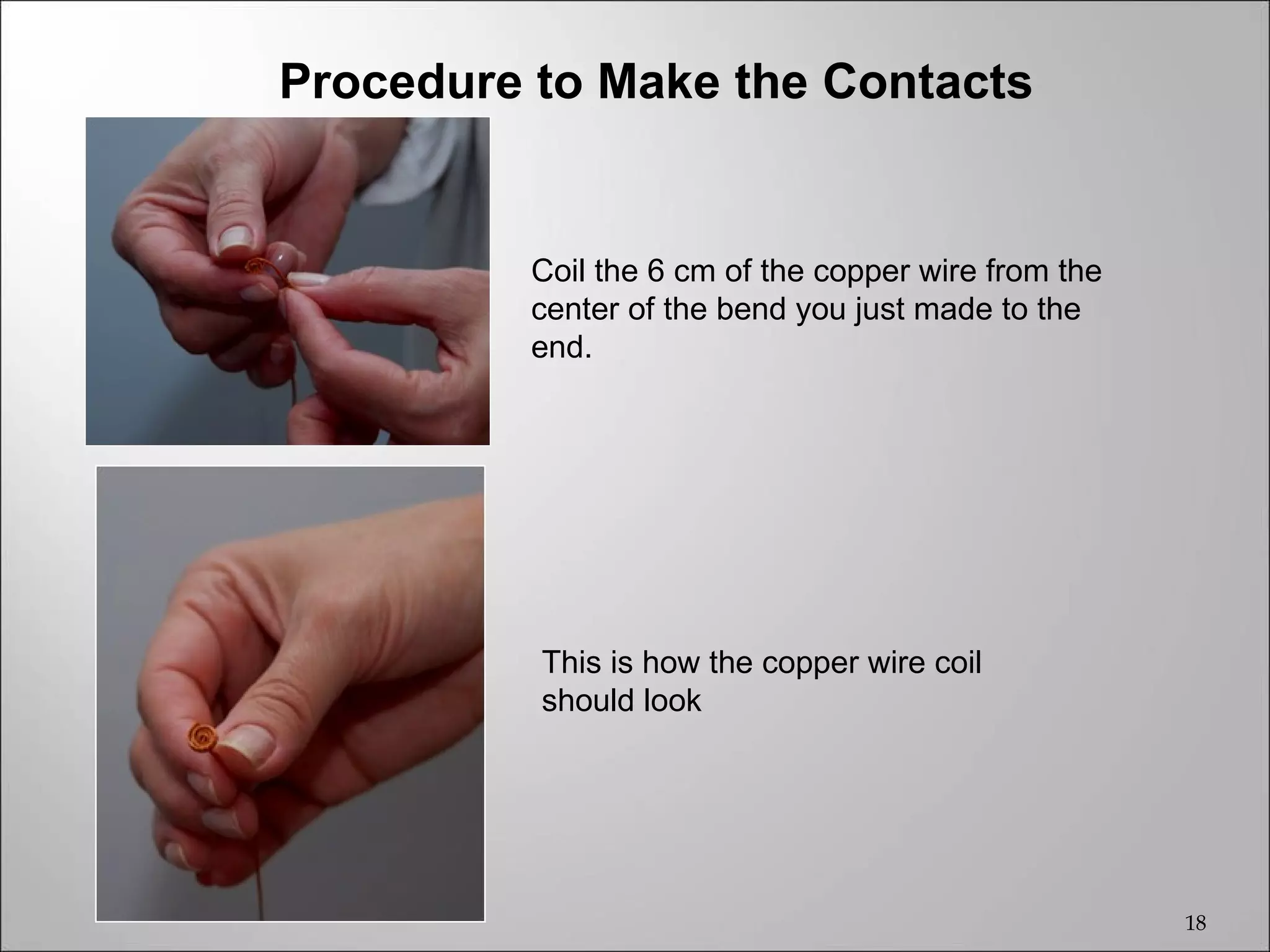 Procedure to Make the Contacts


          Coil the 6 cm of the copper wire from the
          center of the bend you just made to the
          end.




          This is how the copper wire coil
          should look




                                                      18
 