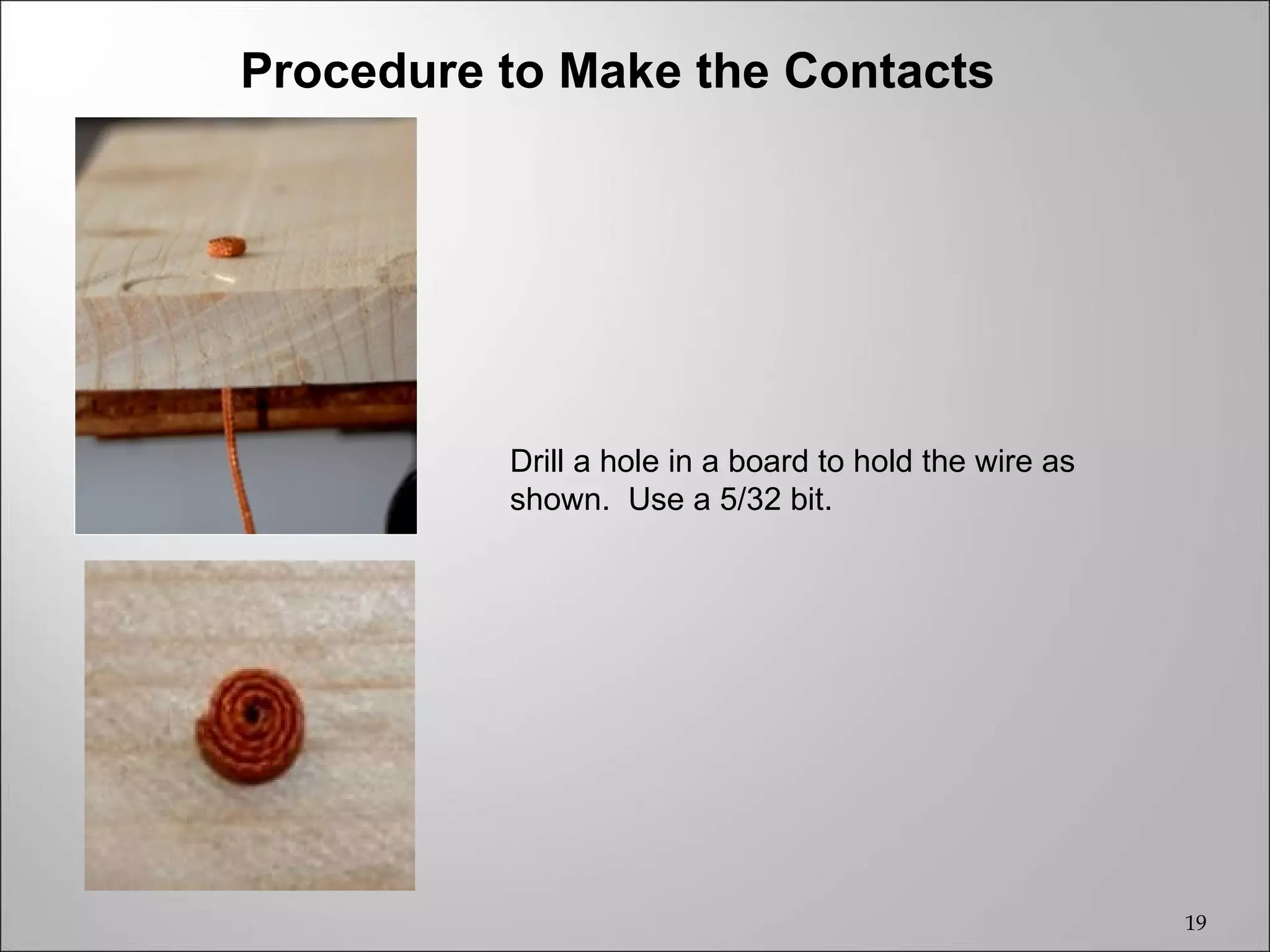 Procedure to Make the Contacts




          Drill a hole in a board to hold the wire as
          shown. Use a 5/32 bit.




                                                        19
 