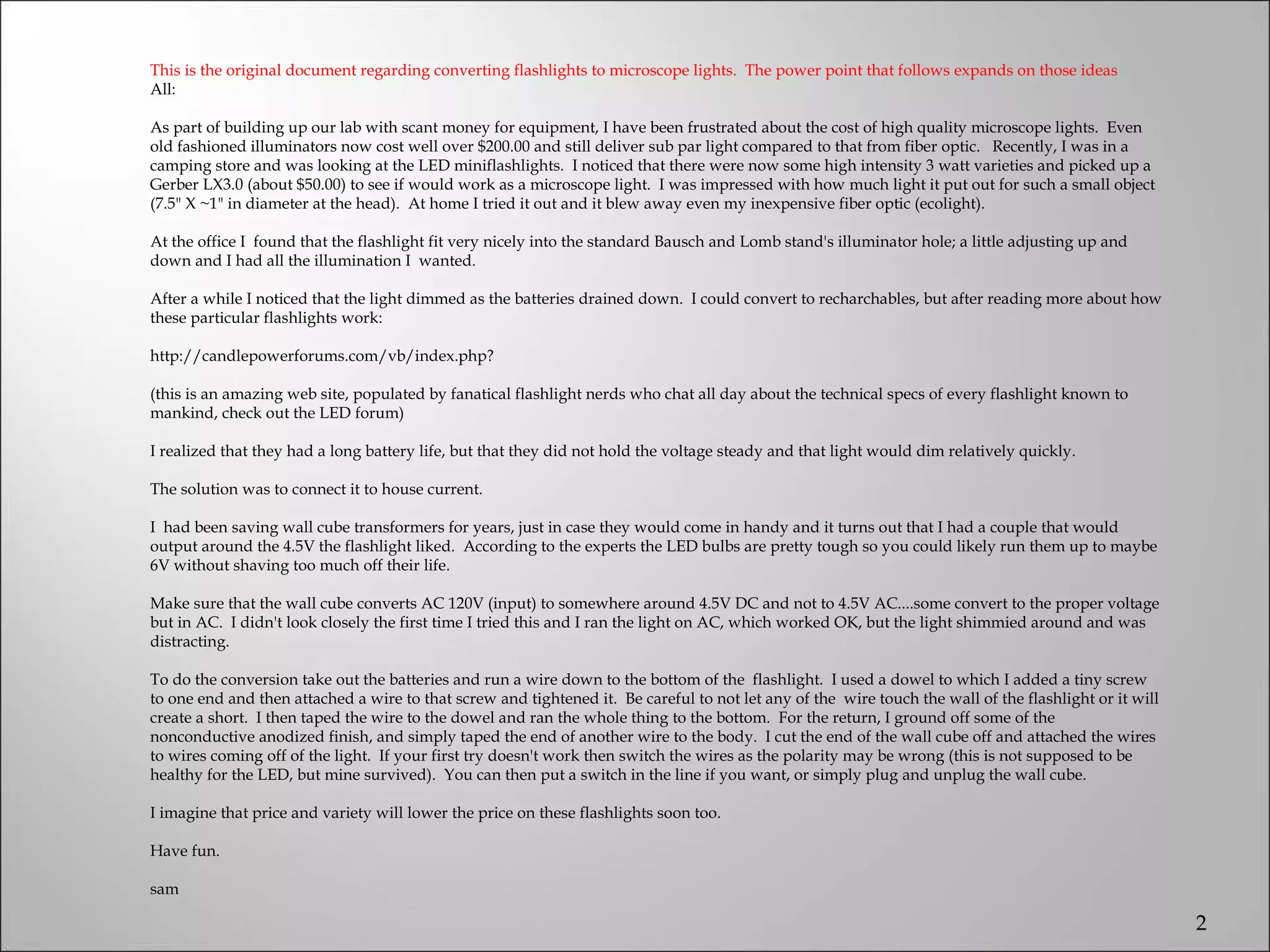 This is the original document regarding converting flashlights to microscope lights. The power point that follows expands on those ideas 
All:
 
As part of building up our lab with scant money for equipment, I have been frustrated about the cost of high quality microscope lights. Even
old fashioned illuminators now cost well over $200.00 and still deliver sub par light compared to that from fiber optic. Recently, I was in a
camping store and was looking at the LED miniflashlights. I noticed that there were now some high intensity 3 watt varieties and picked up a
Gerber LX3.0 (about $50.00) to see if would work as a microscope light. I was impressed with how much light it put out for such a small object
(7.5" X ~1" in diameter at the head). At home I tried it out and it blew away even my inexpensive fiber optic (ecolight).
 
At the office I found that the flashlight fit very nicely into the standard Bausch and Lomb stand's illuminator hole; a little adjusting up and
down and I had all the illumination I wanted.
 
After a while I noticed that the light dimmed as the batteries drained down. I could convert to recharchables, but after reading more about how
these particular flashlights work:
 
http://candlepowerforums.com/vb/index.php?
 
(this is an amazing web site, populated by fanatical flashlight nerds who chat all day about the technical specs of every flashlight known to
mankind, check out the LED forum)
 
I realized that they had a long battery life, but that they did not hold the voltage steady and that light would dim relatively quickly.
 
The solution was to connect it to house current.
 
I had been saving wall cube transformers for years, just in case they would come in handy and it turns out that I had a couple that would
output around the 4.5V the flashlight liked. According to the experts the LED bulbs are pretty tough so you could likely run them up to maybe
6V without shaving too much off their life.
 
Make sure that the wall cube converts AC 120V (input) to somewhere around 4.5V DC and not to 4.5V AC....some convert to the proper voltage
but in AC. I didn't look closely the first time I tried this and I ran the light on AC, which worked OK, but the light shimmied around and was
distracting.
 
To do the conversion take out the batteries and run a wire down to the bottom of the flashlight. I used a dowel to which I added a tiny screw
to one end and then attached a wire to that screw and tightened it. Be careful to not let any of the wire touch the wall of the flashlight or it will
create a short. I then taped the wire to the dowel and ran the whole thing to the bottom. For the return, I ground off some of the
nonconductive anodized finish, and simply taped the end of another wire to the body. I cut the end of the wall cube off and attached the wires
to wires coming off of the light. If your first try doesn't work then switch the wires as the polarity may be wrong (this is not supposed to be
healthy for the LED, but mine survived). You can then put a switch in the line if you want, or simply plug and unplug the wall cube.
 
I imagine that price and variety will lower the price on these flashlights soon too.
 
Have fun.
 
sam

                                                                                                                                                        2
 