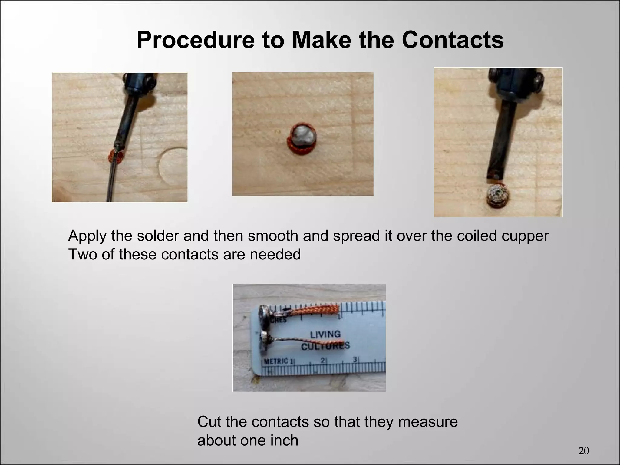 Procedure to Make the Contacts




Apply the solder and then smooth and spread it over the coiled cupper
Two of these contacts are needed




                  Cut the contacts so that they measure
                  about one inch
                                                                        20
 