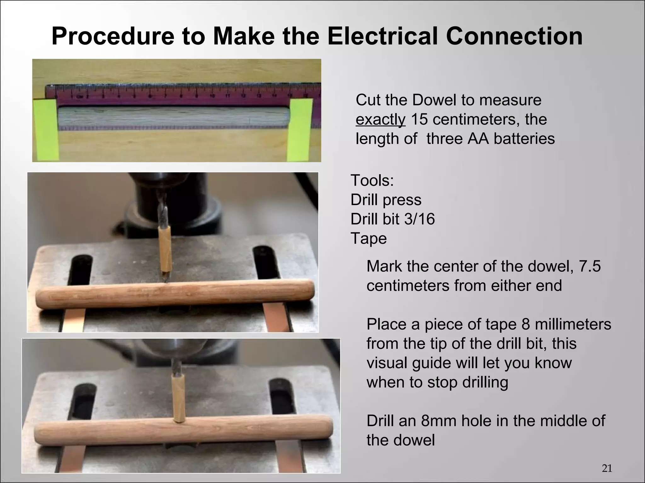Procedure to Make the Electrical Connection

                        Cut the Dowel to measure
                        exactly 15 centimeters, the
                        length of three AA batteries

                        Tools:
                        Drill press
                        Drill bit 3/16
                        Tape
                          Mark the center of the dowel, 7.5
                          centimeters from either end

                          Place a piece of tape 8 millimeters
                          from the tip of the drill bit, this
                          visual guide will let you know
                          when to stop drilling

                          Drill an 8mm hole in the middle of
                          the dowel
                                                              21
 