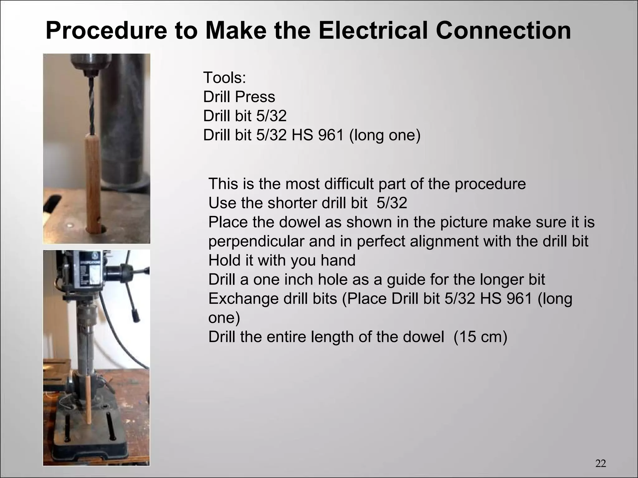 Procedure to Make the Electrical Connection
            Tools:
            Drill Press
            Drill bit 5/32
            Drill bit 5/32 HS 961 (long one)


             This is the most difficult part of the procedure
             Use the shorter drill bit 5/32
             Place the dowel as shown in the picture make sure it is
             perpendicular and in perfect alignment with the drill bit
             Hold it with you hand
             Drill a one inch hole as a guide for the longer bit
             Exchange drill bits (Place Drill bit 5/32 HS 961 (long
             one)
             Drill the entire length of the dowel (15 cm)




                                                                         22
 