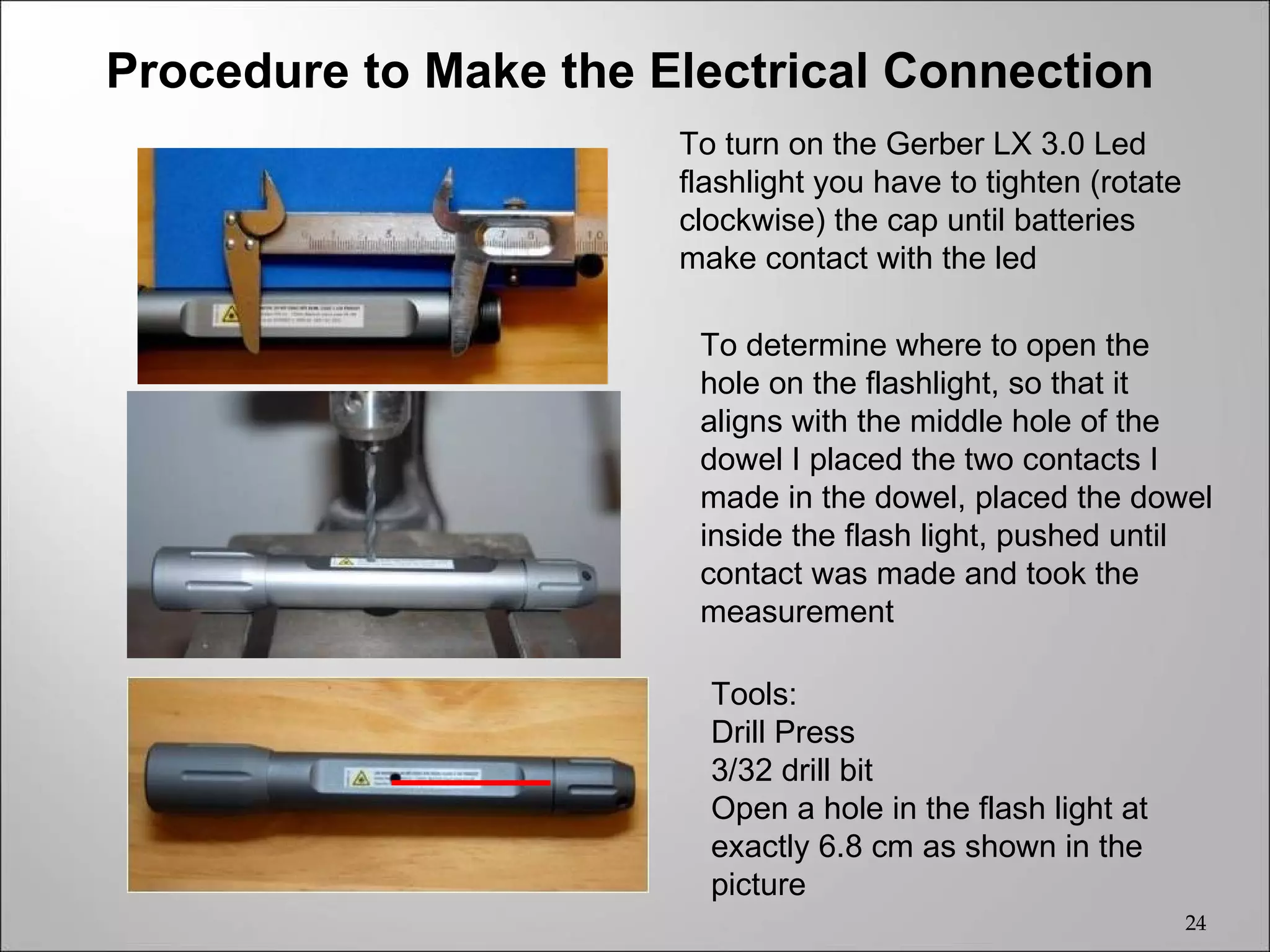 Procedure to Make the Electrical Connection
                       To turn on the Gerber LX 3.0 Led
                       flashlight you have to tighten (rotate
                       clockwise) the cap until batteries
                       make contact with the led

                        To determine where to open the
                        hole on the flashlight, so that it
                        aligns with the middle hole of the
                        dowel I placed the two contacts I
                        made in the dowel, placed the dowel
                        inside the flash light, pushed until
                        contact was made and took the
                        measurement

                         Tools:
                         Drill Press
                         3/32 drill bit
                         Open a hole in the flash light at
                         exactly 6.8 cm as shown in the
                         picture
                                                                24
 