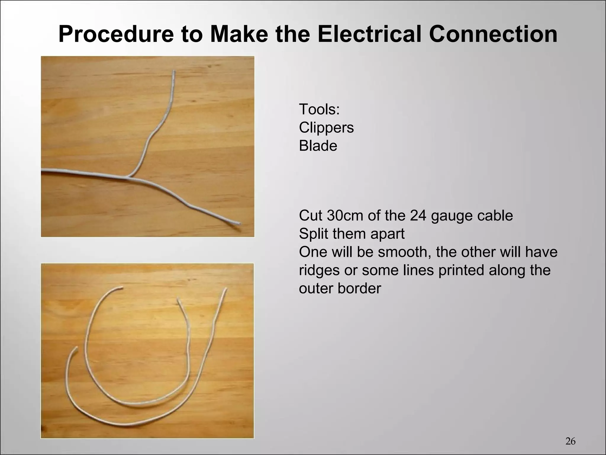 Procedure to Make the Electrical Connection


                    Tools:
                    Clippers
                    Blade



                    Cut 30cm of the 24 gauge cable
                    Split them apart
                    One will be smooth, the other will have
                    ridges or some lines printed along the
                    outer border




                                                              26
 