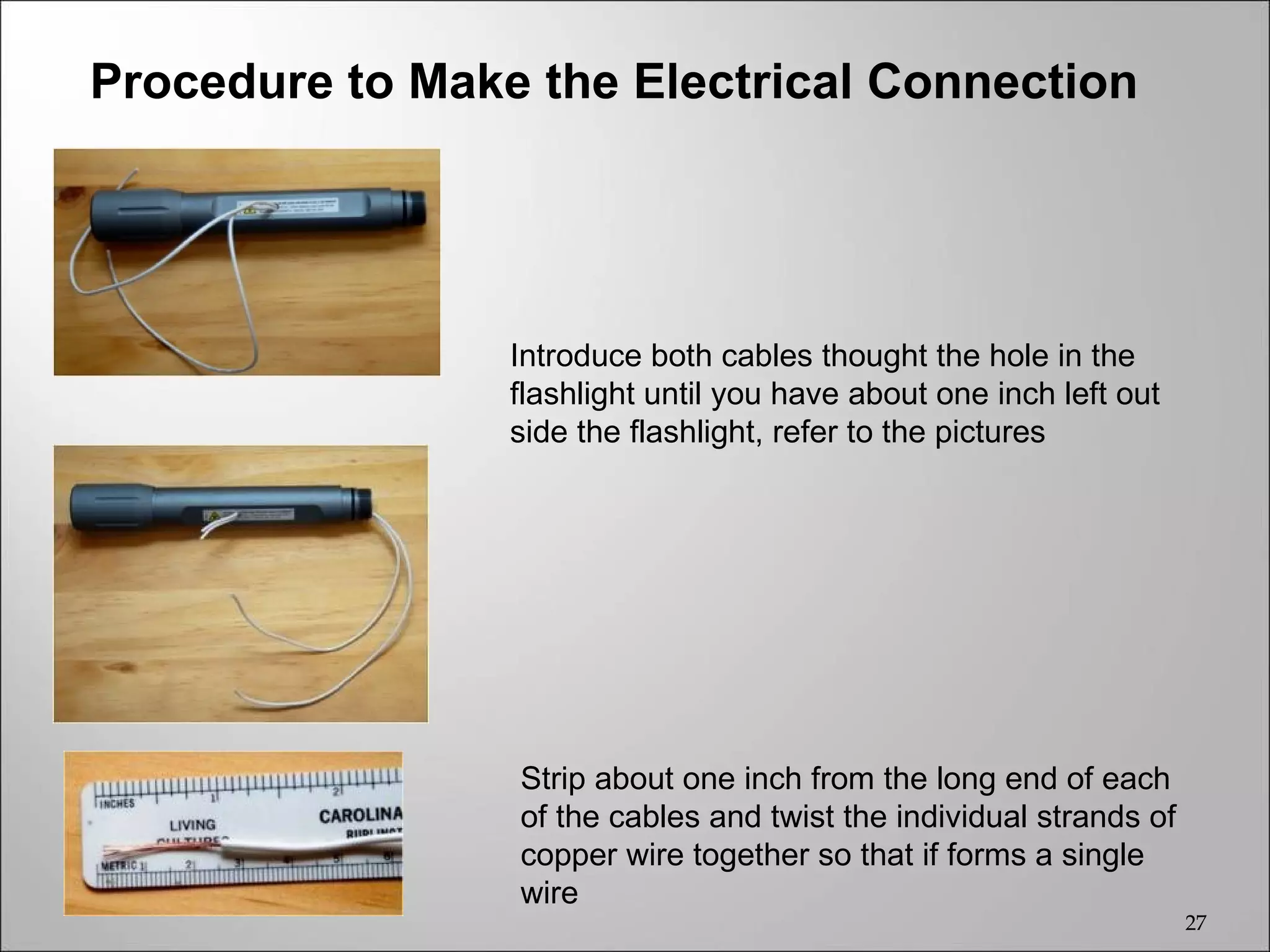 Procedure to Make the Electrical Connection




                 Introduce both cables thought the hole in the
                 flashlight until you have about one inch left out
                 side the flashlight, refer to the pictures




                 Strip about one inch from the long end of each
                 of the cables and twist the individual strands of
                 copper wire together so that if forms a single
                 wire
                                                                     27
 