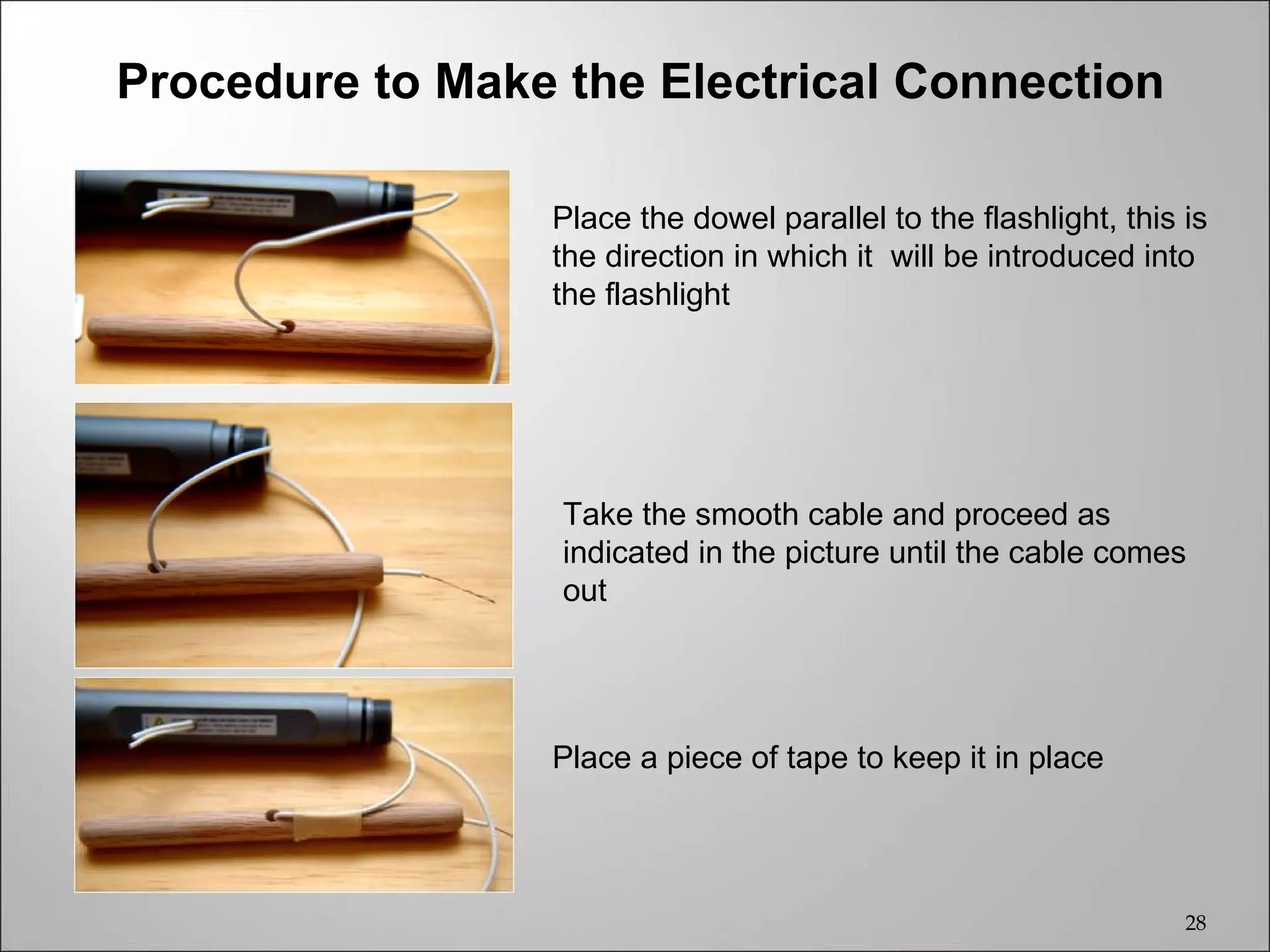 Procedure to Make the Electrical Connection

                 Place the dowel parallel to the flashlight, this is
                 the direction in which it will be introduced into
                 the flashlight




                  Take the smooth cable and proceed as
                  indicated in the picture until the cable comes
                  out




                 Place a piece of tape to keep it in place




                                                                  28
 
