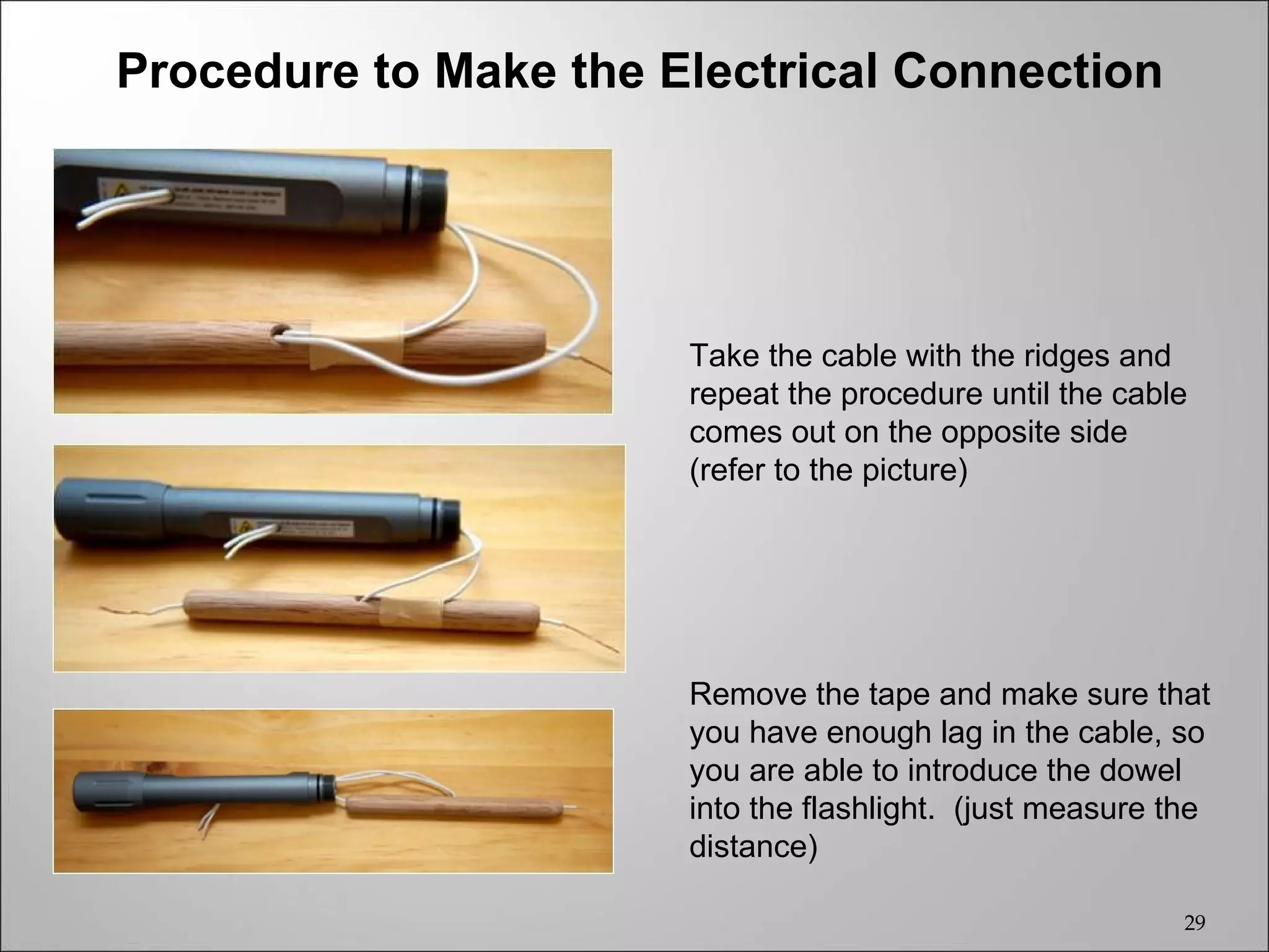 Procedure to Make the Electrical Connection




                       Take the cable with the ridges and
                       repeat the procedure until the cable
                       comes out on the opposite side
                       (refer to the picture)




                       Remove the tape and make sure that
                       you have enough lag in the cable, so
                       you are able to introduce the dowel
                       into the flashlight. (just measure the
                       distance)

                                                           29
 