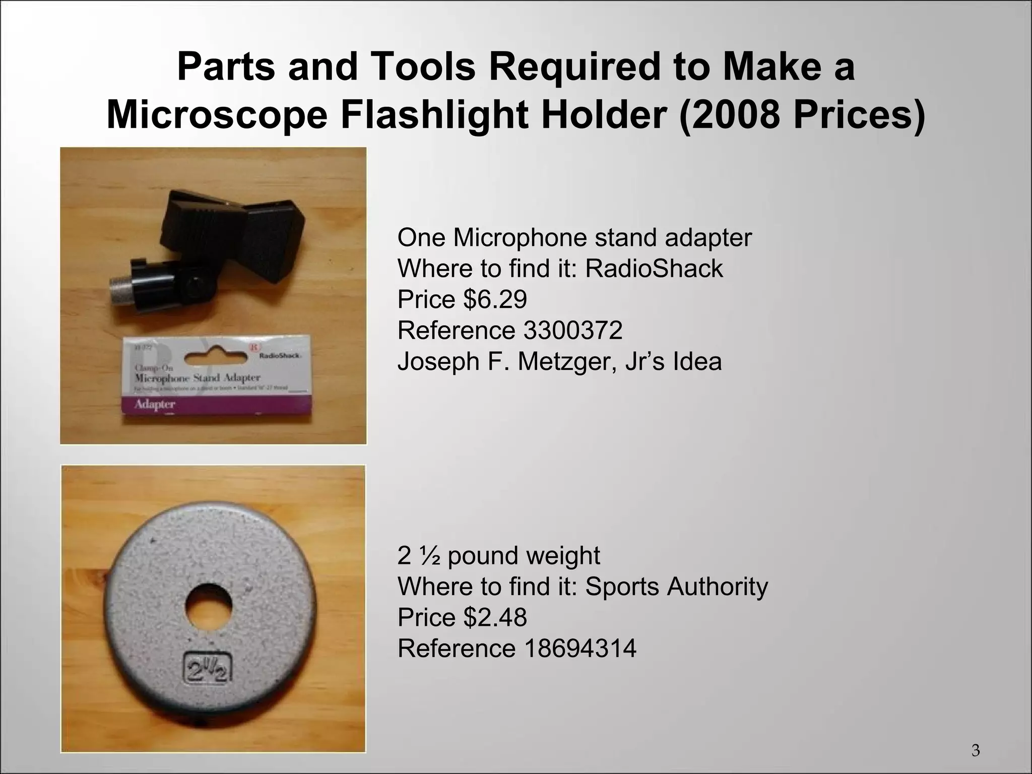 Parts and Tools Required to Make a
Microscope Flashlight Holder (2008 Prices)

              One Microphone stand adapter
              Where to find it: RadioShack
              Price $6.29
              Reference 3300372
              Joseph F. Metzger, Jr’s Idea




              2 ½ pound weight
              Where to find it: Sports Authority
              Price $2.48
              Reference 18694314


                                                   3
 
