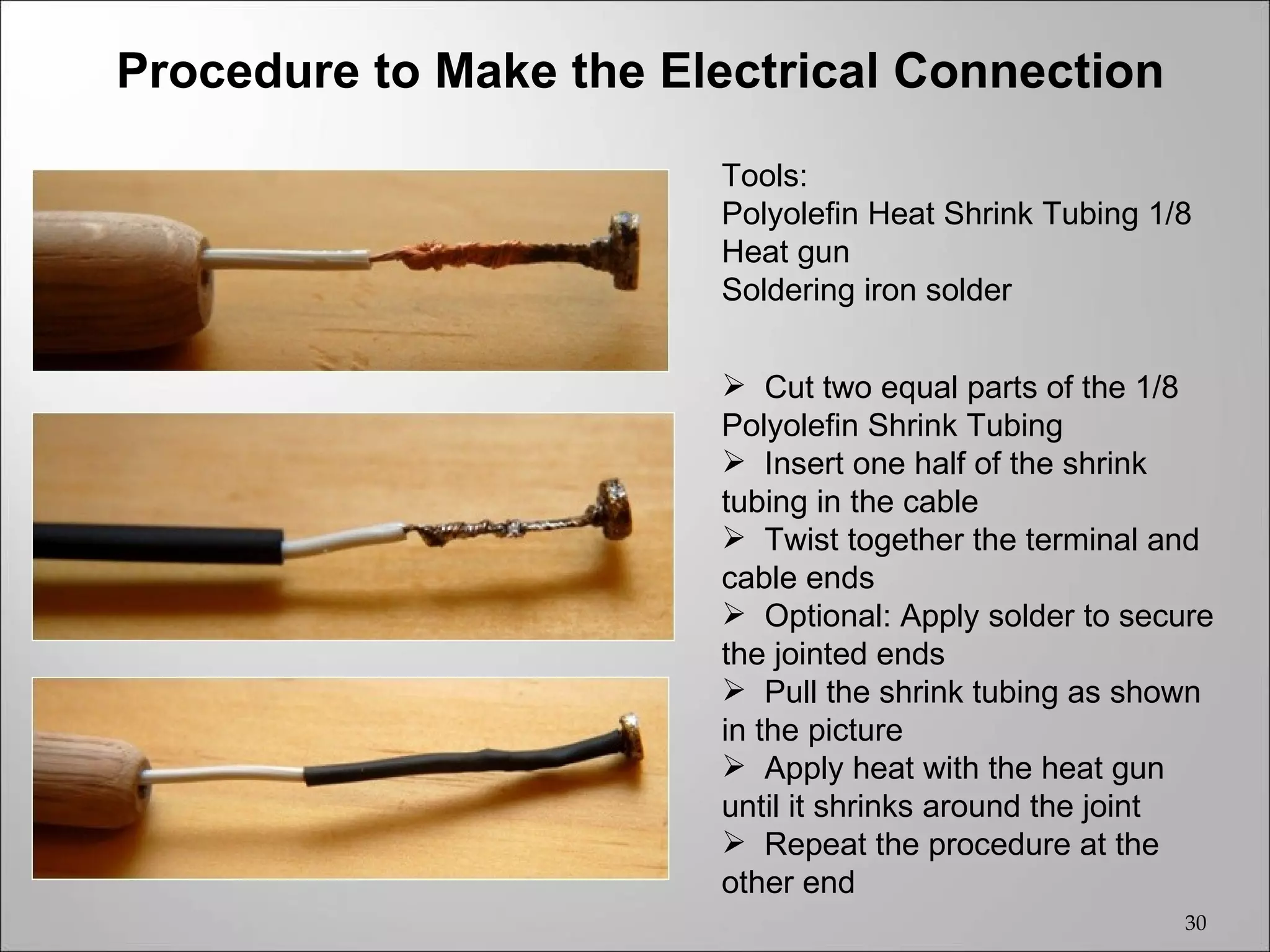 Procedure to Make the Electrical Connection
                        Tools:
                        Polyolefin Heat Shrink Tubing 1/8
                        Heat gun
                        Soldering iron solder


                         Cut two equal parts of the 1/8
                        Polyolefin Shrink Tubing
                         Insert one half of the shrink
                        tubing in the cable
                         Twist together the terminal and
                        cable ends
                         Optional: Apply solder to secure
                        the jointed ends
                         Pull the shrink tubing as shown
                        in the picture
                         Apply heat with the heat gun
                        until it shrinks around the joint
                         Repeat the procedure at the
                        other end
                                                        30
 