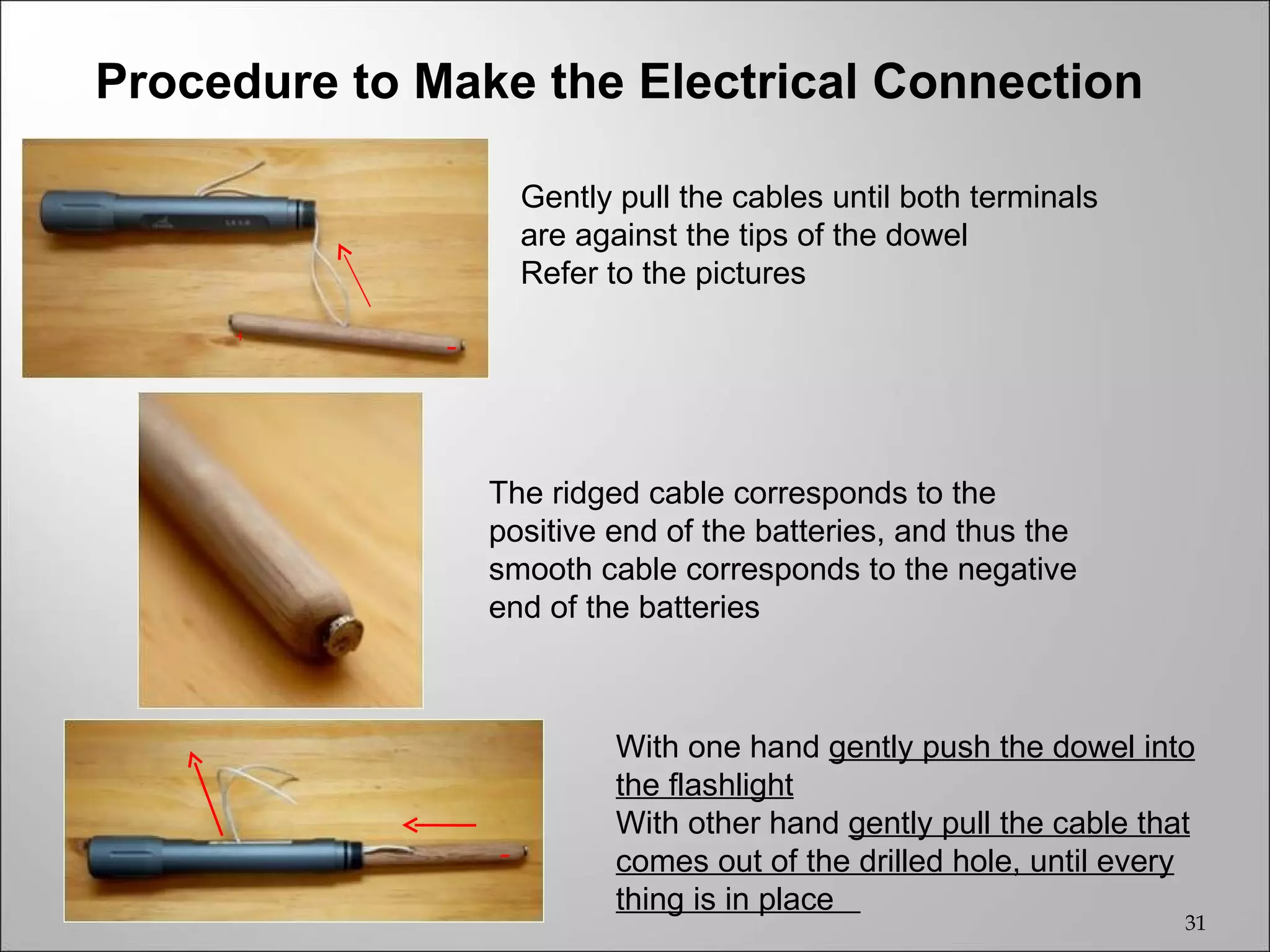 Procedure to Make the Electrical Connection

                      Gently pull the cables until both terminals
                      are against the tips of the dowel
                      Refer to the pictures
     +
              -



                  The ridged cable corresponds to the
                  positive end of the batteries, and thus the
                  smooth cable corresponds to the negative
                  end of the batteries



                             With one hand gently push the dowel into
                             the flashlight
                             With other hand gently pull the cable that
                  -          comes out of the drilled hole, until every
                             thing is in place
                                                                      31
 