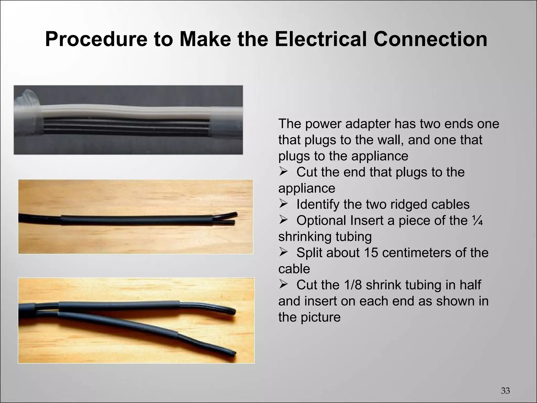 Procedure to Make the Electrical Connection


                      The power adapter has two ends one
                      that plugs to the wall, and one that
                      plugs to the appliance
                       Cut the end that plugs to the
                      appliance
                       Identify the two ridged cables
                       Optional Insert a piece of the ¼
                      shrinking tubing
                       Split about 15 centimeters of the
                      cable
                       Cut the 1/8 shrink tubing in half
                      and insert on each end as shown in
                      the picture




                                                             33
 
