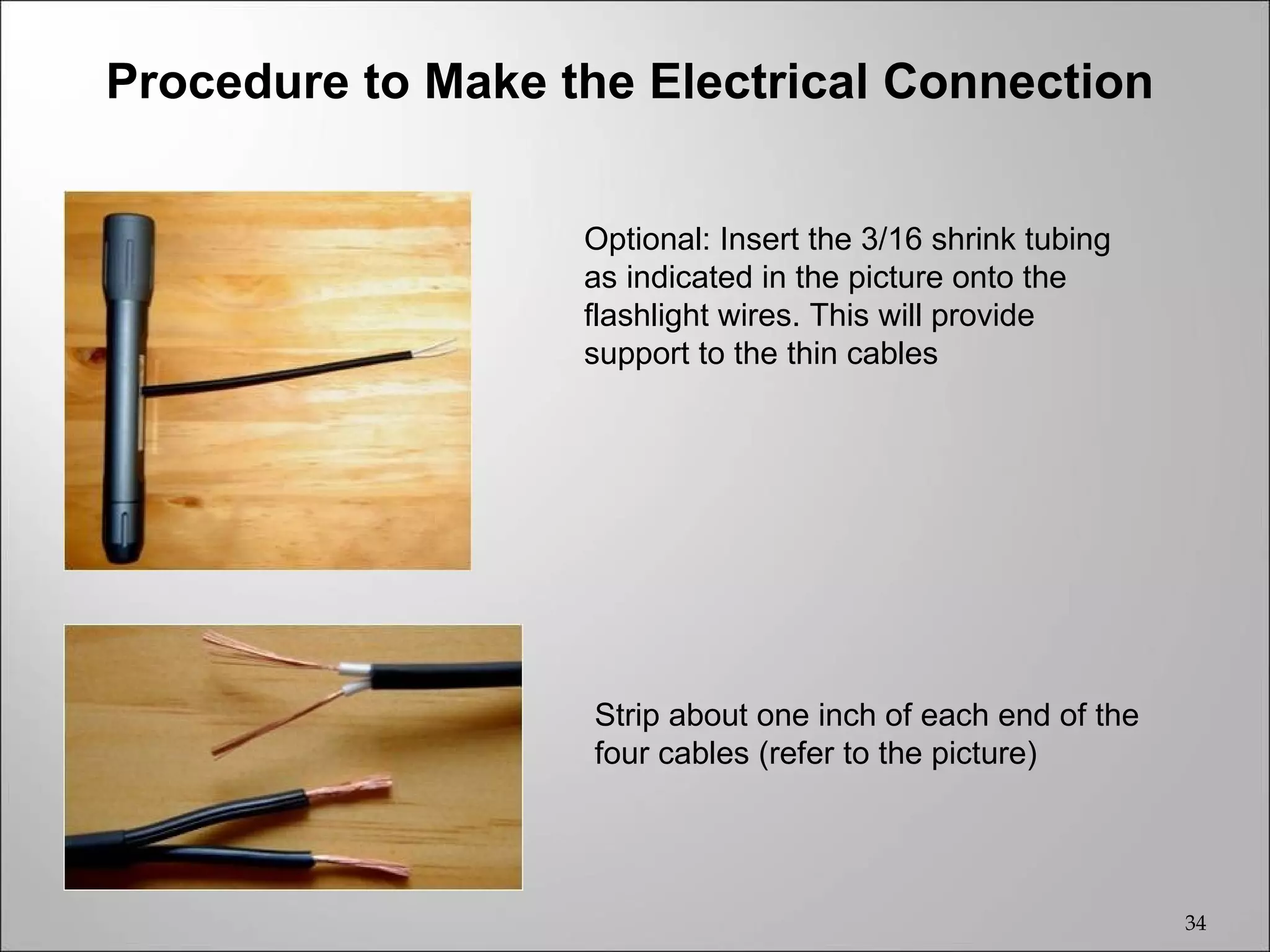Procedure to Make the Electrical Connection


                   Optional: Insert the 3/16 shrink tubing
                   as indicated in the picture onto the
                   flashlight wires. This will provide
                   support to the thin cables




                    Strip about one inch of each end of the
                    four cables (refer to the picture)




                                                              34
 